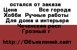 остался от заказа › Цена ­ 3 500 - Все города Хобби. Ручные работы » Для дома и интерьера   . Чеченская респ.,Грозный г.